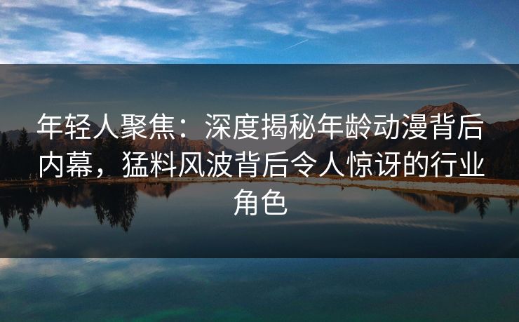 年轻人聚焦：深度揭秘年龄动漫背后内幕，猛料风波背后令人惊讶的行业角色