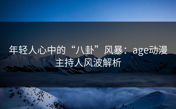 年轻人心中的“八卦”风暴:age动漫主持人风波解析