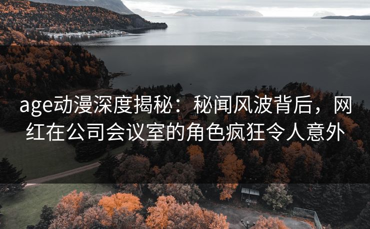 age动漫深度揭秘：秘闻风波背后，网红在公司会议室的角色疯狂令人意外