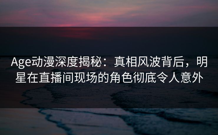 Age动漫深度揭秘：真相风波背后，明星在直播间现场的角色彻底令人意外