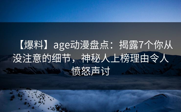 【爆料】age动漫盘点：揭露7个你从没注意的细节，神秘人上榜理由令人愤怒声讨