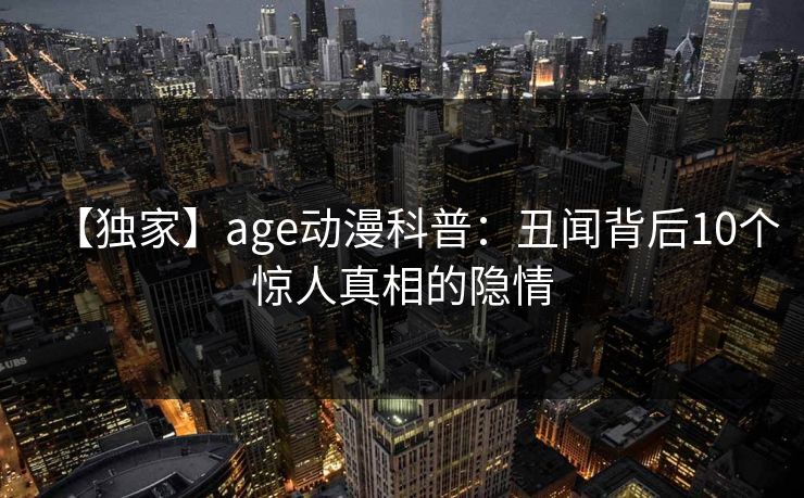 【独家】age动漫科普：丑闻背后10个惊人真相的隐情