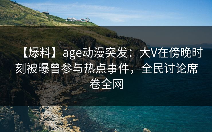 【爆料】age动漫突发：大V在傍晚时刻被曝曾参与热点事件，全民讨论席卷全网