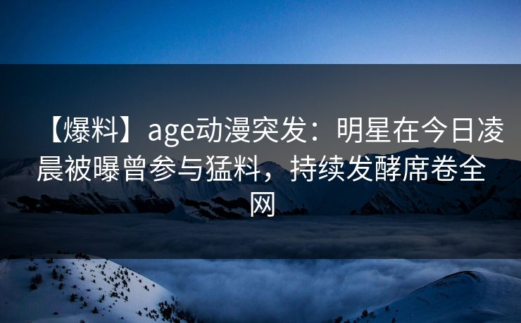 【爆料】age动漫突发：明星在今日凌晨被曝曾参与猛料，持续发酵席卷全网