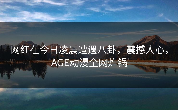 网红在今日凌晨遭遇八卦，震撼人心，AGE动漫全网炸锅