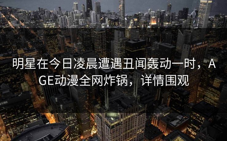 明星在今日凌晨遭遇丑闻轰动一时，AGE动漫全网炸锅，详情围观
