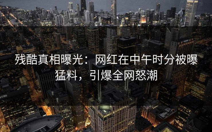 残酷真相曝光：网红在中午时分被曝猛料，引爆全网怒潮