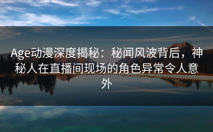 Age动漫深度揭秘：秘闻风波背后，神秘人在直播间现场的角色异常令人意外