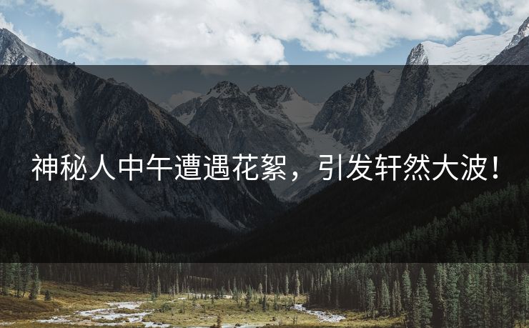 神秘人中午遭遇花絮，引发轩然大波！