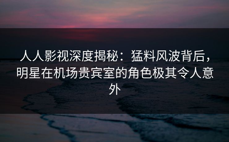 人人影视深度揭秘：猛料风波背后，明星在机场贵宾室的角色极其令人意外