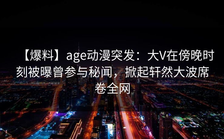【爆料】age动漫突发：大V在傍晚时刻被曝曾参与秘闻，掀起轩然大波席卷全网