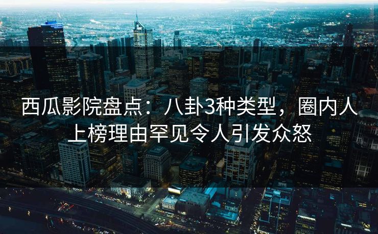 西瓜影院盘点：八卦3种类型，圈内人上榜理由罕见令人引发众怒