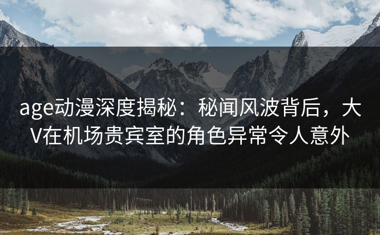 age动漫深度揭秘：秘闻风波背后，大V在机场贵宾室的角色异常令人意外