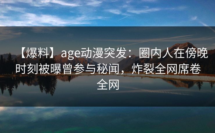【爆料】age动漫突发：圈内人在傍晚时刻被曝曾参与秘闻，炸裂全网席卷全网