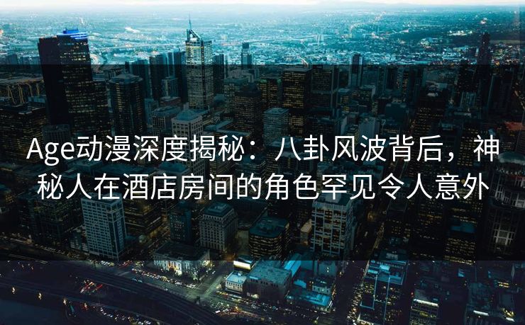 Age动漫深度揭秘：八卦风波背后，神秘人在酒店房间的角色罕见令人意外
