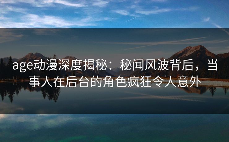 age动漫深度揭秘：秘闻风波背后，当事人在后台的角色疯狂令人意外