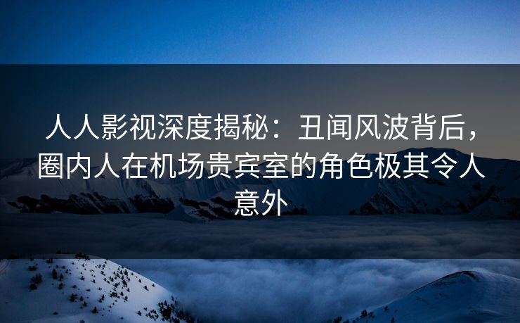 人人影视深度揭秘：丑闻风波背后，圈内人在机场贵宾室的角色极其令人意外