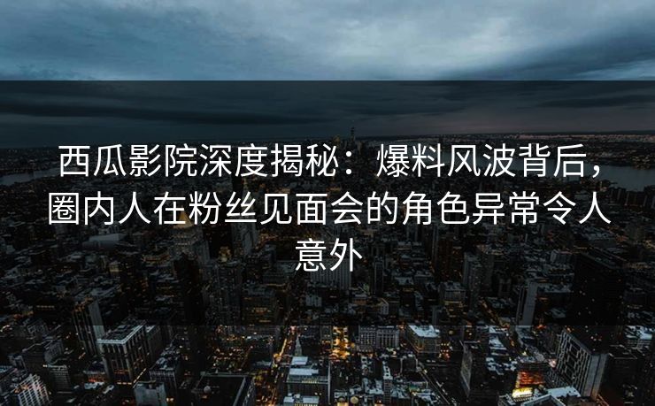 西瓜影院深度揭秘:爆料风波背后,圈内人在粉丝见面会的角色异常令人意外
