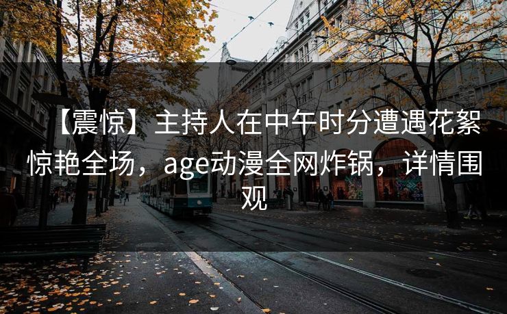 【震惊】主持人在中午时分遭遇花絮惊艳全场，age动漫全网炸锅，详情围观