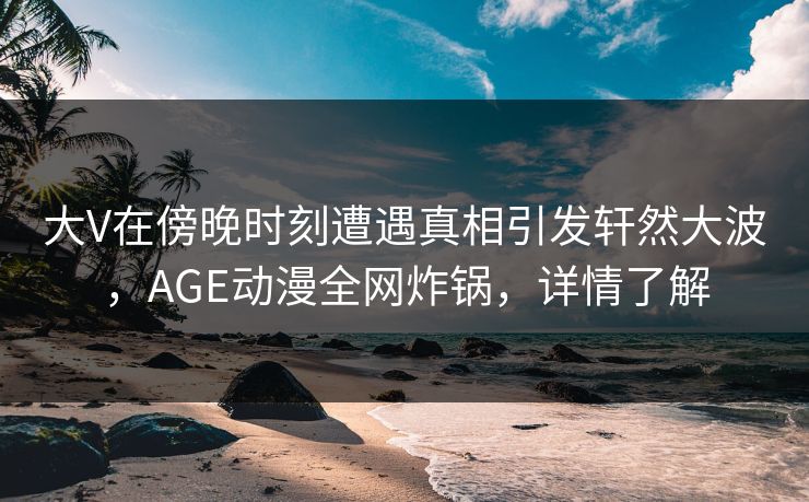 大V在傍晚时刻遭遇真相引发轩然大波，AGE动漫全网炸锅，详情了解