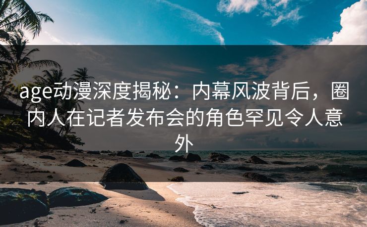 age动漫深度揭秘:内幕风波背后,圈内人在记者发布会的角色罕见令人意外