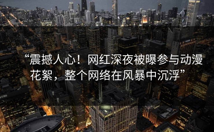 “震撼人心！网红深夜被曝参与动漫花絮，整个网络在风暴中沉浮”
