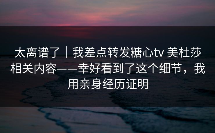 太离谱了|我差点转发糖心tv 美杜莎相关内容——幸好看到了这个细节,我用亲身经历证明