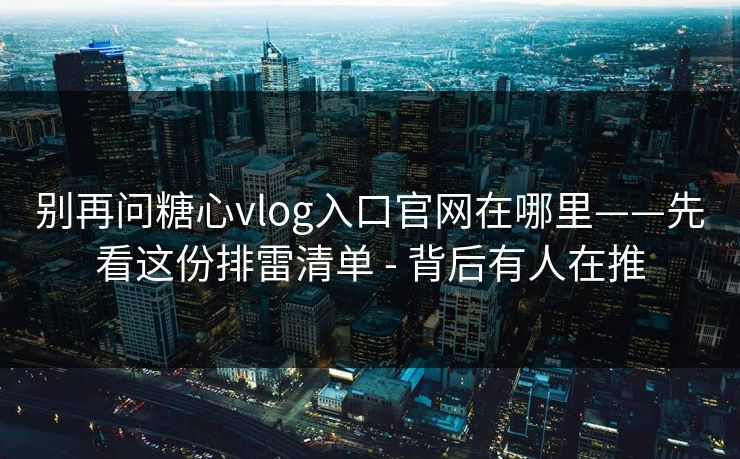 别再问糖心vlog入口官网在哪里——先看这份排雷清单 - 背后有人在推