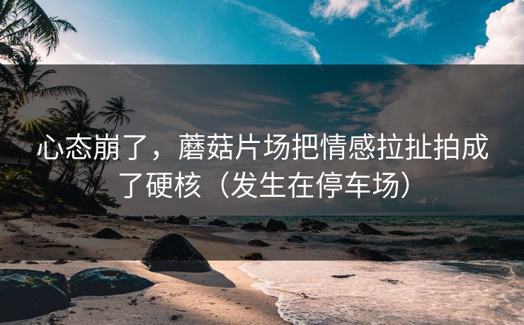 心态崩了，蘑菇片场把情感拉扯拍成了硬核（发生在停车场）