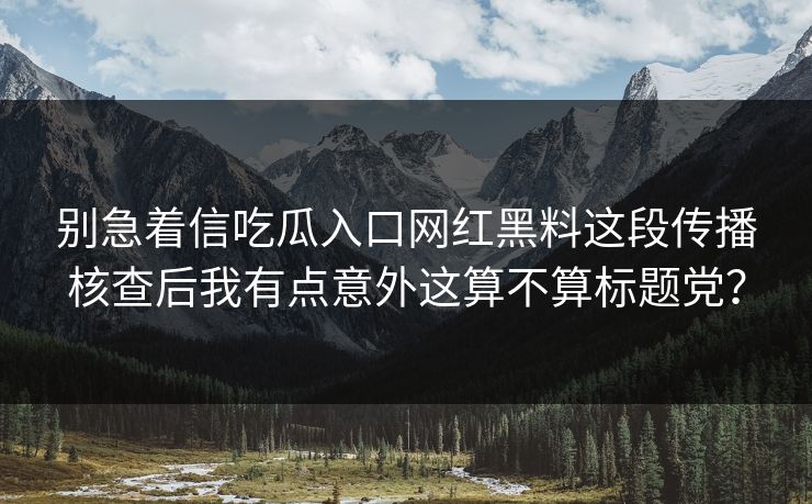 别急着信吃瓜入口网红黑料这段传播核查后我有点意外这算不算标题党？