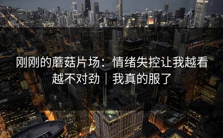 刚刚的蘑菇片场：情绪失控让我越看越不对劲｜我真的服了