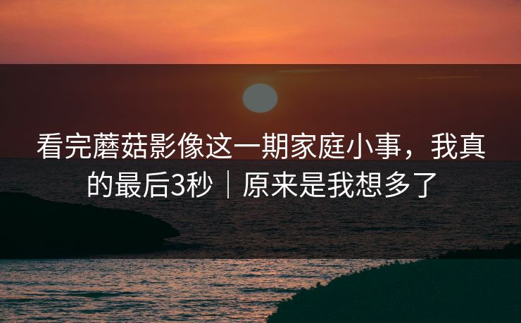 看完蘑菇影像这一期家庭小事，我真的最后3秒｜原来是我想多了